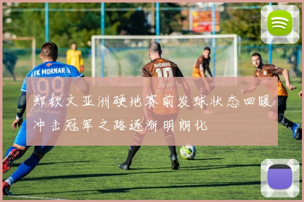 郑钦文亚洲硬地赛前发球状态回暖冲击冠军之路逐渐明朗化