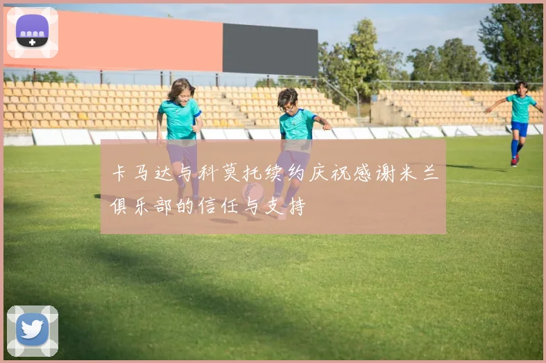 卡马达与科莫托续约庆祝感谢米兰俱乐部的信任与支持