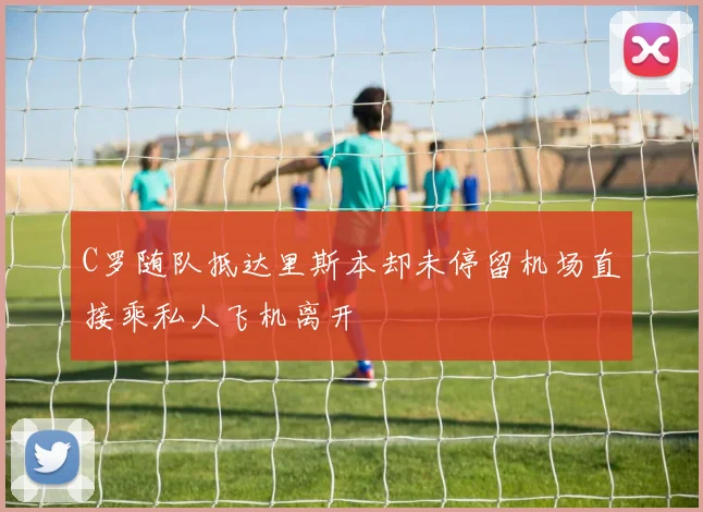 C罗随队抵达里斯本却未停留机场直接乘私人飞机离开