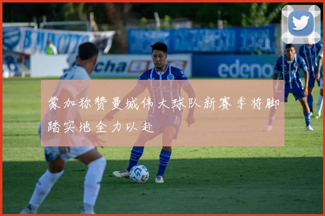 蒙加称赞曼城伟大球队新赛季将脚踏实地全力以赴