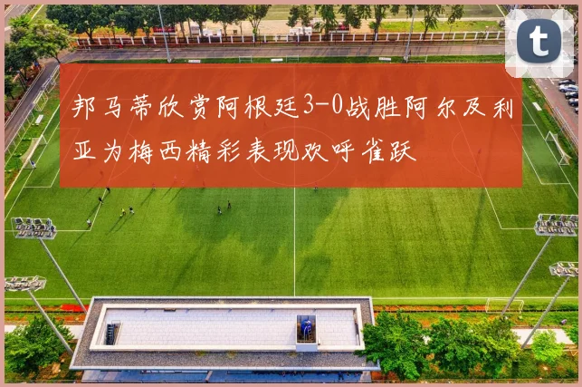 邦马蒂欣赏阿根廷3-0战胜阿尔及利亚为梅西精彩表现欢呼雀跃