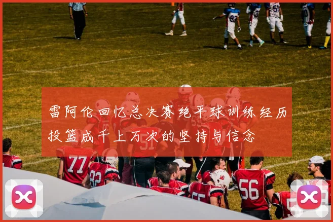 雷阿伦回忆总决赛绝平球训练经历投篮成千上万次的坚持与信念