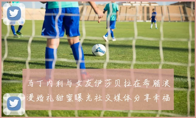 马丁内利与女友伊莎贝拉在希腊浪漫婚礼甜蜜曝光社交媒体分享幸福瞬间