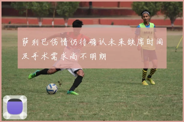 萨利巴伤情仍待确认未来缺席时间及手术需求尚不明朗