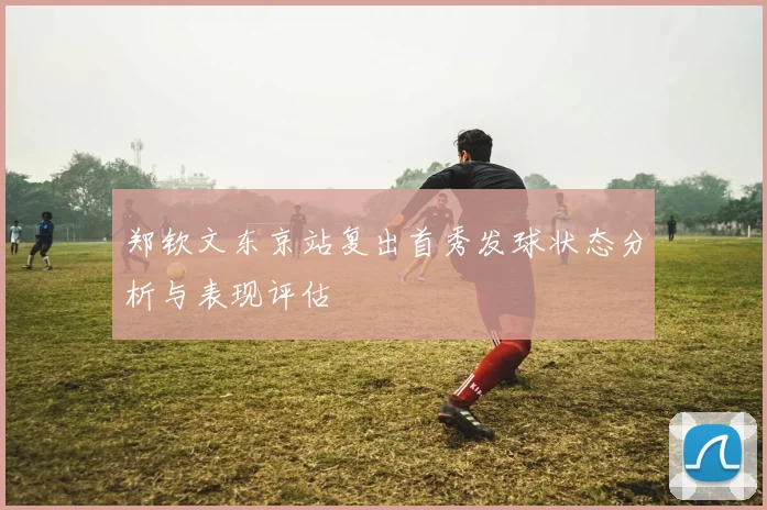 郑钦文东京站复出首秀发球状态分析与表现评估